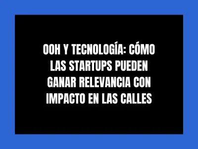OOH Y TECNOLOG&Iacute;A: C&Oacute;MO LAS STARTUPS PUEDEN GANAR RELEVANCIA CON IMPACTO EN LAS CALLES